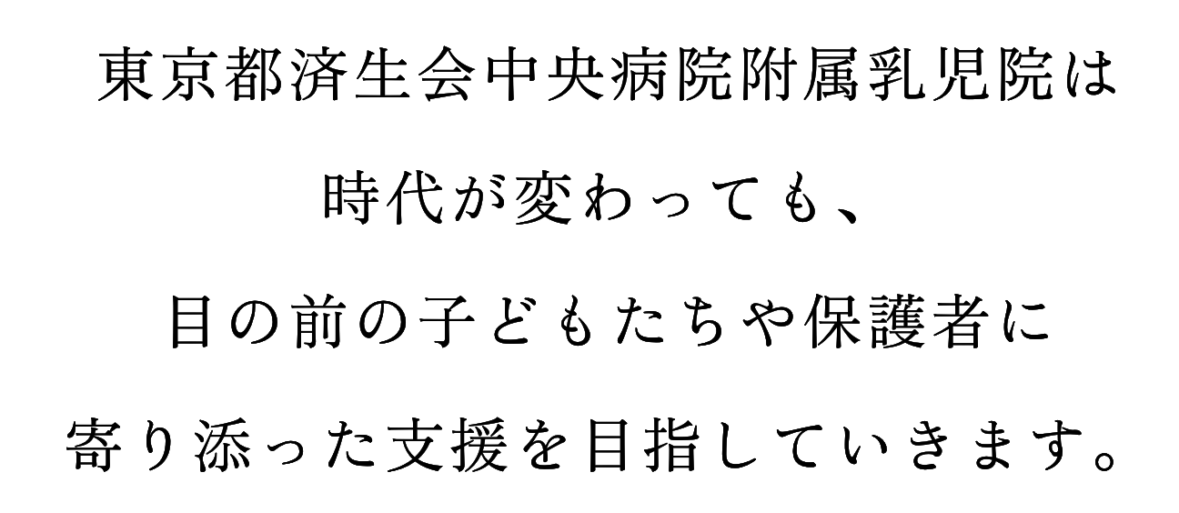 東京都済生会中央病院附属乳児院は時代が変わっても、目の前の子どもたちや保護者に寄り添った支援を目指していきます。