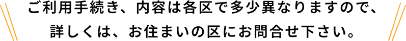 ご利用手続き、内容は各区で多少異なりますので、詳しくは、お住まいの区にお問合せ下さい。